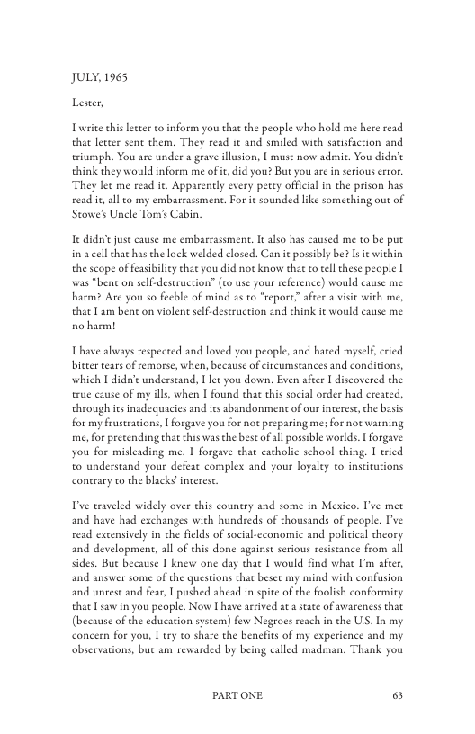 JULY, 1965 Lester,  Twrite ehis letter to inform you that the people who hold me here read that leteer sent them. They read it and smiled with satisfaction and eriumph. You are under a grave illusion, [ must now admit. You didn’t think they would inform me of t, did you? But you are i serious rror. They let me read it. Apparcntly every petey official in the prison has read it all to my embarrassment. For it sounded like something out of Stowe’s Unele Tom’s Cabin.  e didn’e juse cause me embarrassment. It also has caused me to be put ina cell that has the lock welded closed. Can it posibly be? Is it within the scope of feasibility that you did not know that o eell these people I was "bent on self.destruction” (zo use your reference) would cause me harm? Are you so feeble of mind as to "repore after 2 visit with me, that Tam bent on violen self-destruction and ehink it would eause me no harm!  T have always respected and loved you people, and hated mysel, ried bitter tears of remorse, when, because of circumstances and conditions, which I didt understand, T let you down. Even afcer I discovered the erue cause of my ills, when I found that this social order had ereated, through ies inadequacies and its abandonment of our interest, the basis for my frustrations, | forgave you for not preparing me; for not warning me, for pretending that this was the best ofall possible worlds. I forgave you for misleading me. I forgave that catholic school thing. 1 tried to understand your defeat comples and your loyalty to institutions conerary to the blacks’ interest.  T’ve traveled widely over this country and some in Mexico. I’ve met and have had exchanges with hundreds of thousands of people. I’ve read excensively in the fields of social-cconomic and political theory and development, all of this done againse serious resistance from all sides. Bue because I knew one day chat | would find what I’m afeer, and answer some of the questions that beset my mind with confusion and unrese and fear | pushed ahead in spite of the foolish conformity that Tsaw in you people. Now | have arrived at a state of awareness that (because of the education system) few Negroes reach in the US. In my concern for you, I try to share the benfits of my experience and my observations, but am rewarded by being called madman. Thank you  PARTONE & 